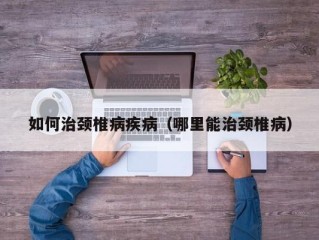 如何治颈椎病疾病（哪里能治颈椎病）