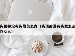 头顶都没有头发怎么办（头顶都没有头发怎么办女人）