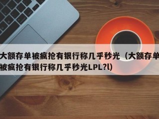 大额存单被疯抢有银行称几乎秒光（大额存单被疯抢有银行称几乎秒光LPL?l）