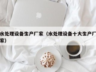 水处理设备生产厂家（水处理设备十大生产厂家）