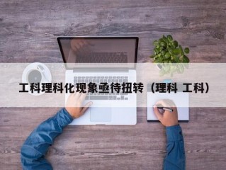 工科理科化现象亟待扭转（理科 工科）