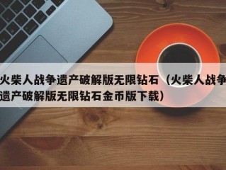 火柴人战争遗产破解版无限钻石（火柴人战争遗产破解版无限钻石金币版下载）